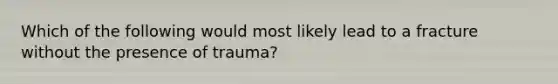 Which of the following would most likely lead to a fracture without the presence of​ trauma?