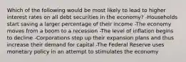 Which of the following would be most likely to lead to higher interest rates on all debt securities in the economy? -Households start saving a larger percentage of their income -The economy moves from a boom to a recession -The level of inflation begins to decline -Corporations step up their expansion plans and thus increase their demand for capital -The Federal Reserve uses monetary policy in an attempt to stimulates the economy