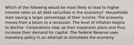 Which of the following would be most likely to lead to higher interest rates on all debt securities in the economy? -Households start saving a larger percentage of their income -The economy moves from a boom to a recession -The level of inflation begins to decline -Corporations step up their expansion plans and thus increase their demand for capital -The Federal Reserve uses monetary policy in an attempt to stimulates the economy