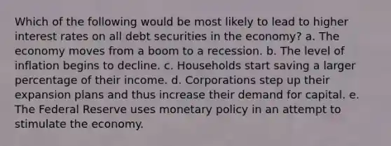 Which of the following would be most likely to lead to higher interest rates on all debt securities in the economy? a. The economy moves from a boom to a recession. b. The level of inflation begins to decline. c. Households start saving a larger percentage of their income. d. Corporations step up their expansion plans and thus increase their demand for capital. e. The Federal Reserve uses monetary policy in an attempt to stimulate the economy.