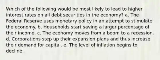 Which of the following would be most likely to lead to higher interest rates on all debt securities in the economy? a. The Federal Reserve uses monetary policy in an attempt to stimulate the economy. b. Households start saving a larger percentage of their income. c. The economy moves from a boom to a recession. d. Corporations step up their expansion plans and thus increase their demand for capital. e. The level of inflation begins to decline.