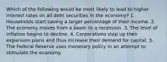 Which of the following would be most likely to lead to higher interest rates on all debt securities in the economy? 1. Households start saving a larger percentage of their income. 2. The economy moves from a boom to a recession. 3. The level of inflation begins to decline. 4. Corporations step up their expansion plans and thus increase their demand for capital. 5. The Federal Reserve uses monetary policy in an attempt to stimulate the economy.