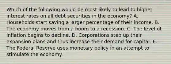 Which of the following would be most likely to lead to higher interest rates on all debt securities in the economy? A. Households start saving a larger percentage of their income. B. The economy moves from a boom to a recession. C. The level of inflation begins to decline. D. Corporations step up their expansion plans and thus increase their demand for capital. E. The Federal Reserve uses monetary policy in an attempt to stimulate the economy.