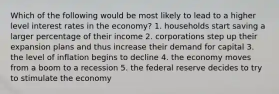 Which of the following would be most likely to lead to a higher level interest rates in the economy? 1. households start saving a larger percentage of their income 2. corporations step up their expansion plans and thus increase their demand for capital 3. the level of inflation begins to decline 4. the economy moves from a boom to a recession 5. the federal reserve decides to try to stimulate the economy