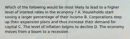 Which of the following would be most likely to lead to a higher level of interest rates in the economy ? A. Households start saving a larger percentage of their income B. Corporations step up their expansion plans and thus increase their demand for capital C. The level of inflation begins to decline D. The economy moves from a boom to a recession .