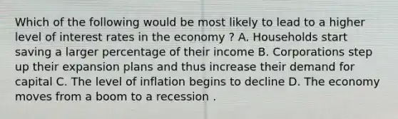 Which of the following would be most likely to lead to a higher level of interest rates in the economy ? A. Households start saving a larger percentage of their income B. Corporations step up their expansion plans and thus increase their demand for capital C. The level of inflation begins to decline D. The economy moves from a boom to a recession .