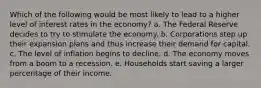 Which of the following would be most likely to lead to a higher level of interest rates in the economy? a. The Federal Reserve decides to try to stimulate the economy. b. Corporations step up their expansion plans and thus increase their demand for capital. c. The level of inflation begins to decline. d. The economy moves from a boom to a recession. e. Households start saving a larger percentage of their income.