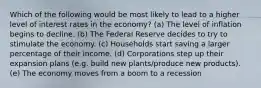 Which of the following would be most likely to lead to a higher level of interest rates in the economy? (a) The level of inflation begins to decline. (b) The Federal Reserve decides to try to stimulate the economy. (c) Households start saving a larger percentage of their income. (d) Corporations step up their expansion plans (e.g. build new plants/produce new products). (e) The economy moves from a boom to a recession