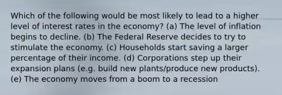 Which of the following would be most likely to lead to a higher level of interest rates in the economy? (a) The level of inflation begins to decline. (b) The Federal Reserve decides to try to stimulate the economy. (c) Households start saving a larger percentage of their income. (d) Corporations step up their expansion plans (e.g. build new plants/produce new products). (e) The economy moves from a boom to a recession