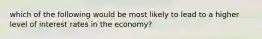 which of the following would be most likely to lead to a higher level of interest rates in the economy?