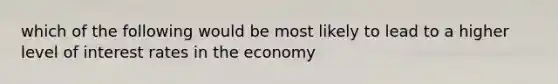 which of the following would be most likely to lead to a higher level of interest rates in the economy