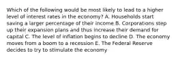 Which of the following would be most likely to lead to a higher level of interest rates in the economy? A. Households start saving a larger percentage of their income B. Corporations step up their expansion plans and thus increase their demand for capital C. The level of inflation begins to decline D. The economy moves from a boom to a recession E. The Federal Reserve decides to try to stimulate the economy