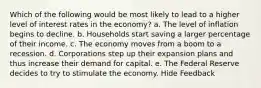 Which of the following would be most likely to lead to a higher level of interest rates in the economy? a. The level of inflation begins to decline. b. Households start saving a larger percentage of their income. c. The economy moves from a boom to a recession. d. Corporations step up their expansion plans and thus increase their demand for capital. e. The Federal Reserve decides to try to stimulate the economy. Hide Feedback