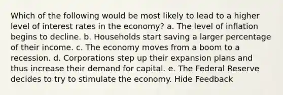 Which of the following would be most likely to lead to a higher level of interest rates in the economy? a. The level of inflation begins to decline. b. Households start saving a larger percentage of their income. c. The economy moves from a boom to a recession. d. Corporations step up their expansion plans and thus increase their demand for capital. e. The Federal Reserve decides to try to stimulate the economy. Hide Feedback