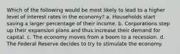 Which of the following would be most likely to lead to a higher level of interest rates in the economy? a. Households start saving a larger percentage of their income. b. Corporations step up their expansion plans and thus increase their demand for capital. c. The economy moves from a boom to a recession. d. The Federal Reserve decides to try to stimulate the economy.