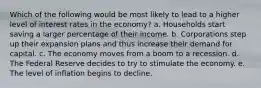 Which of the following would be most likely to lead to a higher level of interest rates in the economy? a. Households start saving a larger percentage of their income. b. Corporations step up their expansion plans and thus increase their demand for capital. c. The economy moves from a boom to a recession. d. The Federal Reserve decides to try to stimulate the economy. e. The level of inflation begins to decline.