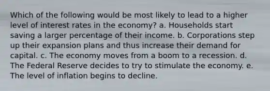 Which of the following would be most likely to lead to a higher level of interest rates in the economy? a. Households start saving a larger percentage of their income. b. Corporations step up their expansion plans and thus increase their demand for capital. c. The economy moves from a boom to a recession. d. The Federal Reserve decides to try to stimulate the economy. e. The level of inflation begins to decline.