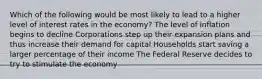 Which of the following would be most likely to lead to a higher level of interest rates in the economy? The level of inflation begins to decline Corporations step up their expansion plans and thus increase their demand for capital Households start saving a larger percentage of their income The Federal Reserve decides to try to stimulate the economy