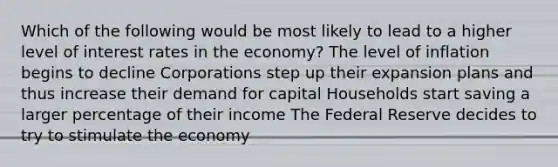 Which of the following would be most likely to lead to a higher level of interest rates in the economy? The level of inflation begins to decline Corporations step up their expansion plans and thus increase their demand for capital Households start saving a larger percentage of their income The Federal Reserve decides to try to stimulate the economy