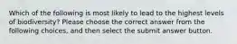 Which of the following is most likely to lead to the highest levels of biodiversity? Please choose the correct answer from the following choices, and then select the submit answer button.