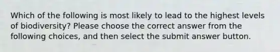 Which of the following is most likely to lead to the highest levels of biodiversity? Please choose the correct answer from the following choices, and then select the submit answer button.