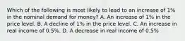 Which of the following is most likely to lead to an increase of​ 1% in the nominal demand for​ money? A. An increase of​ 1% in the price level. B. A decline of​ 1% in the price level. C. An increase in real income of​ 0.5%. D. A decrease in real income of​ 0.5%