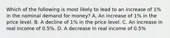 Which of the following is most likely to lead to an increase of​ 1% in the nominal demand for​ money? A. An increase of​ 1% in the price level. B. A decline of​ 1% in the price level. C. An increase in real income of​ 0.5%. D. A decrease in real income of​ 0.5%