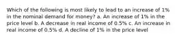 Which of the following is most likely to lead to an increase of 1% in the nominal demand for money? a. An increase of 1% in the price level b. A decrease in real income of 0.5% c. An increase in real income of 0.5% d. A decline of 1% in the price level