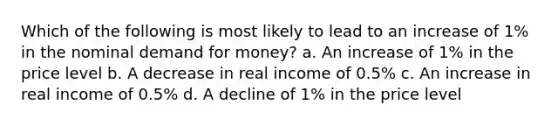 Which of the following is most likely to lead to an increase of 1% in the nominal demand for money? a. An increase of 1% in the price level b. A decrease in real income of 0.5% c. An increase in real income of 0.5% d. A decline of 1% in the price level