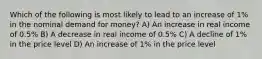 Which of the following is most likely to lead to an increase of 1% in the nominal demand for money? A) An increase in real income of 0.5% B) A decrease in real income of 0.5% C) A decline of 1% in the price level D) An increase of 1% in the price level