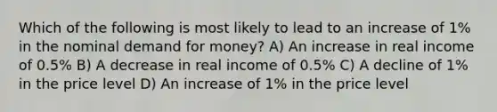 Which of the following is most likely to lead to an increase of 1% in the nominal demand for money? A) An increase in real income of 0.5% B) A decrease in real income of 0.5% C) A decline of 1% in the price level D) An increase of 1% in the price level