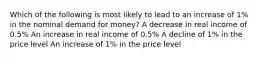 Which of the following is most likely to lead to an increase of 1% in the nominal demand for money? A decrease in real income of 0.5% An increase in real income of 0.5% A decline of 1% in the price level An increase of 1% in the price level