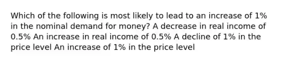 Which of the following is most likely to lead to an increase of 1% in the nominal demand for money? A decrease in real income of 0.5% An increase in real income of 0.5% A decline of 1% in the price level An increase of 1% in the price level