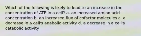 Which of the following is likely to lead to an increase in the concentration of ATP in a cell? a. an increased amino acid concentration b. an increased flux of cofactor molecules c. a decrease in a cell's anabolic activity d. a decrease in a cell's catabolic activity