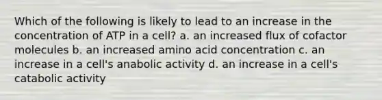 Which of the following is likely to lead to an increase in the concentration of ATP in a cell? a. an increased flux of cofactor molecules b. an increased amino acid concentration c. an increase in a cell's anabolic activity d. an increase in a cell's catabolic activity