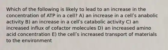 Which of the following is likely to lead to an increase in the concentration of ATP in a cell? A) an increase in a cellʹs anabolic activity B) an increase in a cellʹs catabolic activity C) an increased influx of cofactor molecules D) an increased amino acid concentration E) the cellʹs increased transport of materials to the environment