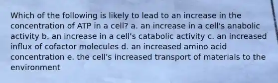 Which of the following is likely to lead to an increase in the concentration of ATP in a cell? a. an increase in a cell's anabolic activity b. an increase in a cell's catabolic activity c. an increased influx of cofactor molecules d. an increased amino acid concentration e. the cell's increased transport of materials to the environment