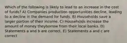 Which of the following is likely to lead to an increase in the cost of funds? A) Companies production opportunities decline, leading to a decline in the demand for funds. B) Households save a larger portion of their income. C) Households increase the amount of money theyborrow from their local banks. D) Statements a and b are correct. E) Statements a and c are correct