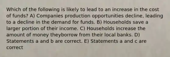 Which of the following is likely to lead to an increase in the cost of funds? A) Companies production opportunities decline, leading to a decline in the demand for funds. B) Households save a larger portion of their income. C) Households increase the amount of money theyborrow from their local banks. D) Statements a and b are correct. E) Statements a and c are correct