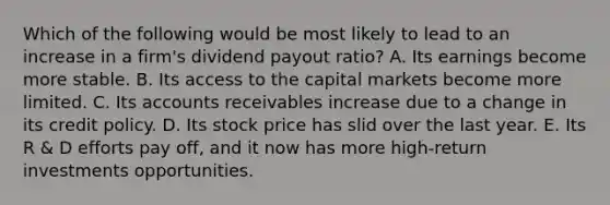 Which of the following would be most likely to lead to an increase in a firm's dividend payout ratio? A. Its earnings become more stable. B. Its access to the capital markets become more limited. C. Its accounts receivables increase due to a change in its credit policy. D. Its stock price has slid over the last year. E. Its R & D efforts pay off, and it now has more high-return investments opportunities.