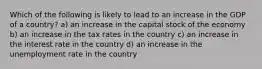 Which of the following is likely to lead to an increase in the GDP of a country? a) an increase in the capital stock of the economy b) an increase in the tax rates in the country c) an increase in the interest rate in the country d) an increase in the unemployment rate in the country