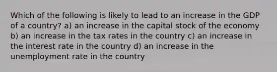 Which of the following is likely to lead to an increase in the GDP of a country? a) an increase in the capital stock of the economy b) an increase in the tax rates in the country c) an increase in the interest rate in the country d) an increase in the unemployment rate in the country