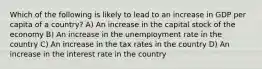 Which of the following is likely to lead to an increase in GDP per capita of a country? A) An increase in the capital stock of the economy B) An increase in the unemployment rate in the country C) An increase in the tax rates in the country D) An increase in the interest rate in the country