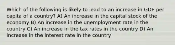 Which of the following is likely to lead to an increase in GDP per capita of a country? A) An increase in the capital stock of the economy B) An increase in the <a href='https://www.questionai.com/knowledge/kh7PJ5HsOk-unemployment-rate' class='anchor-knowledge'>unemployment rate</a> in the country C) An increase in the tax rates in the country D) An increase in the interest rate in the country