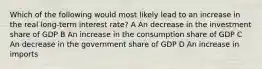 Which of the following would most likely lead to an increase in the real long-term interest rate? A An decrease in the investment share of GDP B An increase in the consumption share of GDP C An decrease in the government share of GDP D An increase in imports