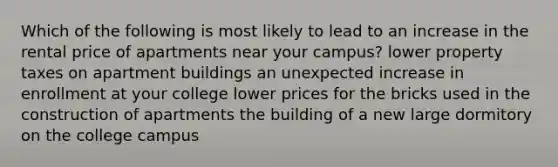 Which of the following is most likely to lead to an increase in the rental price of apartments near your campus? lower property taxes on apartment buildings an unexpected increase in enrollment at your college lower prices for the bricks used in the construction of apartments the building of a new large dormitory on the college campus