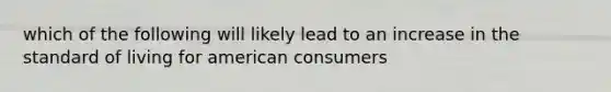 which of the following will likely lead to an increase in the standard of living for american consumers