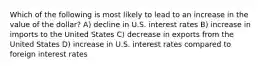 Which of the following is most likely to lead to an increase in the value of the dollar? A) decline in U.S. interest rates B) increase in imports to the United States C) decrease in exports from the United States D) increase in U.S. interest rates compared to foreign interest rates