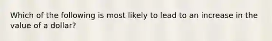 Which of the following is most likely to lead to an increase in the value of a dollar?