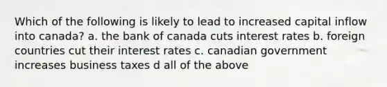 Which of the following is likely to lead to increased capital inflow into canada? a. the bank of canada cuts interest rates b. foreign countries cut their interest rates c. canadian government increases business taxes d all of the above